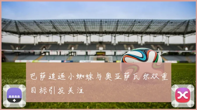 巴萨追逐小蜘蛛与奥亚萨瓦尔双重目标引发关注