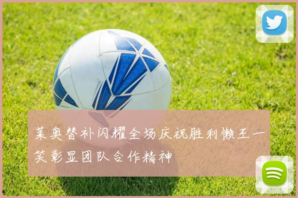 莱奥替补闪耀全场庆祝胜利懒王一笑彰显团队合作精神