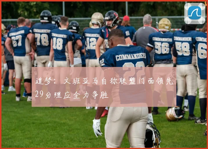 追梦：文班亚马自称联盟门面领先29分理应全力争胜