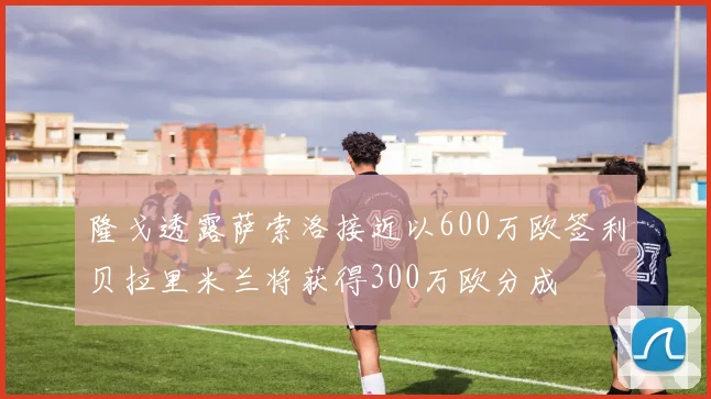 隆戈透露萨索洛接近以600万欧签利贝拉里米兰将获得300万欧分成