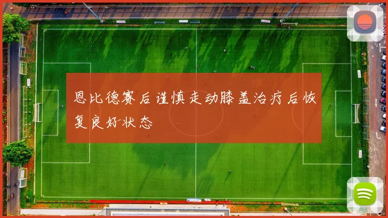 恩比德赛后谨慎走动膝盖治疗后恢复良好状态