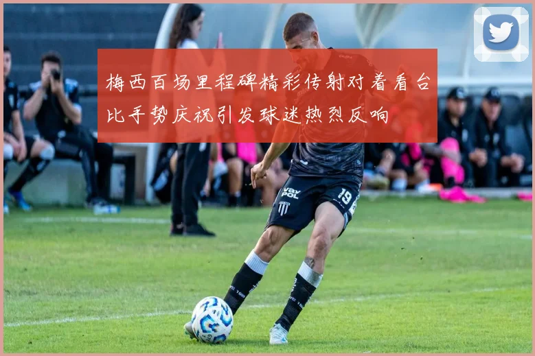 梅西百场里程碑精彩传射对着看台比手势庆祝引发球迷热烈反响