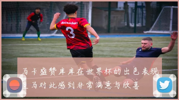 马卡盛赞库库在世界杯的出色表现皇马对此感到非常满意与欣喜
