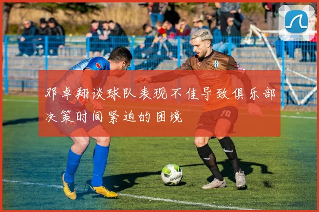 邓卓翔谈球队表现不佳导致俱乐部决策时间紧迫的困境