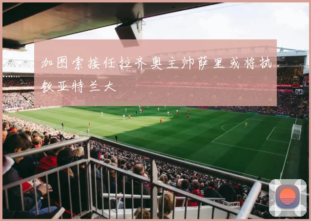 加图索接任拉齐奥主帅萨里或将执教亚特兰大