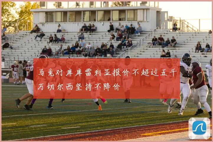 马竞对库库雷利亚报价不超过五千万切尔西坚持不降价
