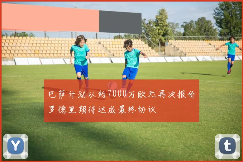 巴萨计划以约7000万欧元再次报价罗德里期待达成最终协议