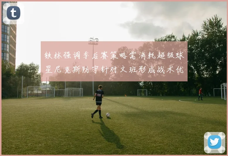 铁林强调季后赛策略需消耗超级球星尼克斯防守针对文班形成战术优势