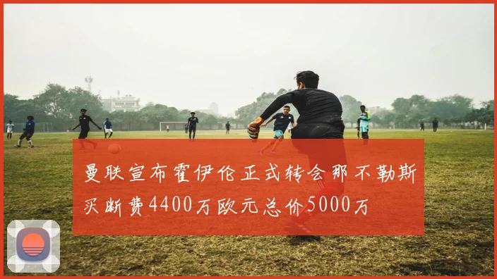 曼联宣布霍伊伦正式转会那不勒斯买断费4400万欧元总价5000万