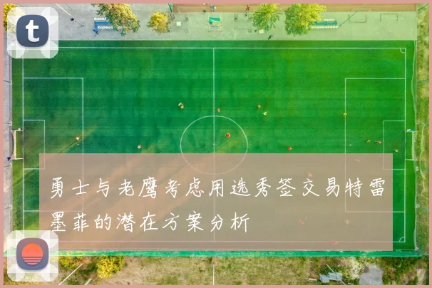 勇士与老鹰考虑用选秀签交易特雷墨菲的潜在方案分析