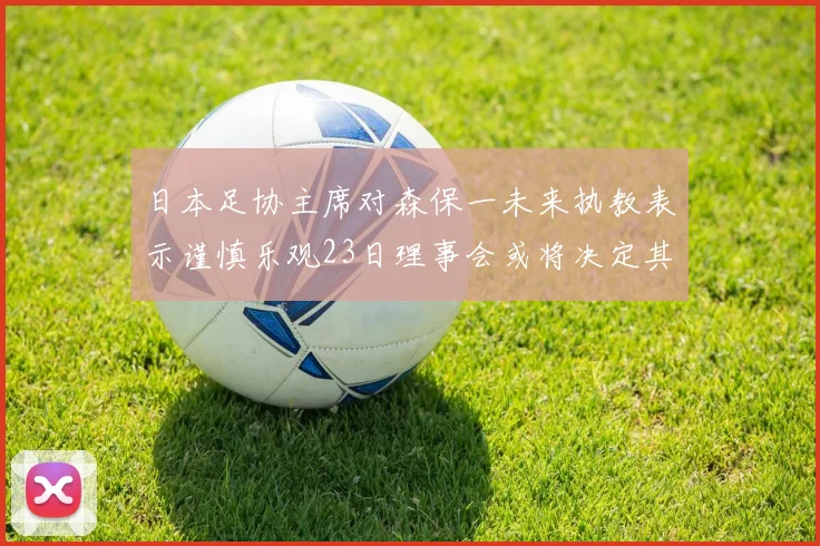 日本足协主席对森保一未来执教表示谨慎乐观23日理事会或将决定其去留