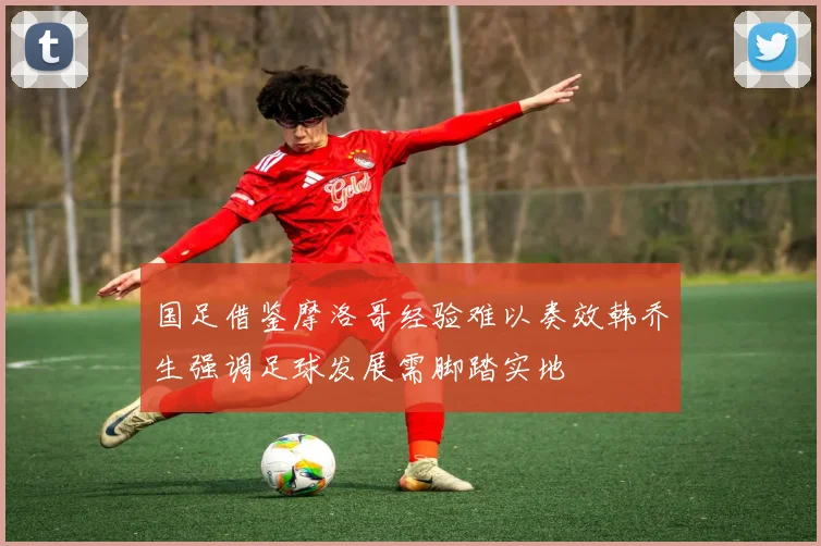 国足借鉴摩洛哥经验难以奏效韩乔生强调足球发展需脚踏实地