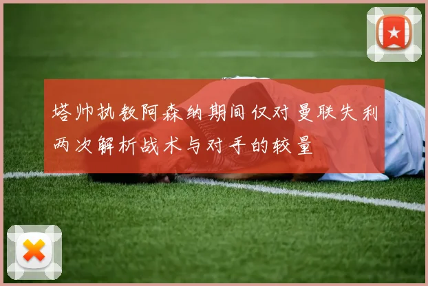 塔帅执教阿森纳期间仅对曼联失利两次解析战术与对手的较量