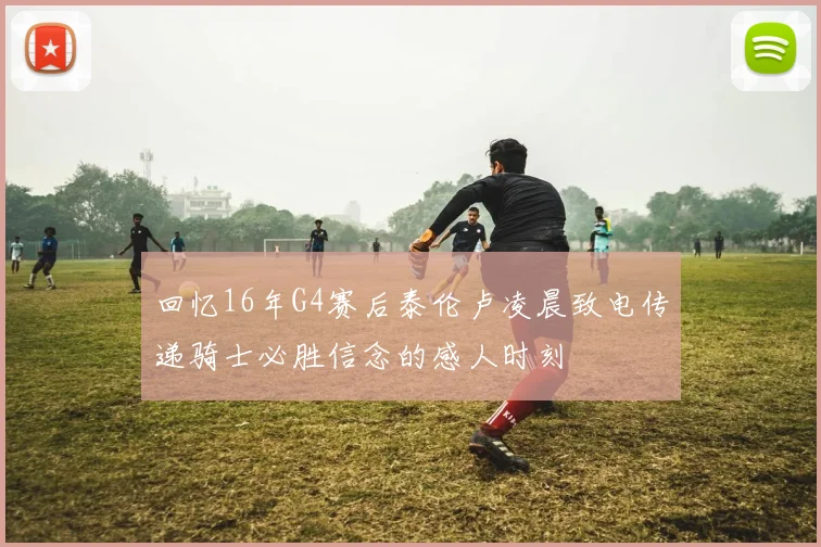 回忆16年G4赛后泰伦卢凌晨致电传递骑士必胜信念的感人时刻