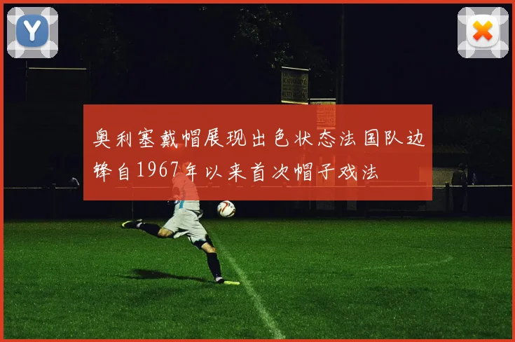 奥利塞戴帽展现出色状态法国队边锋自1967年以来首次帽子戏法