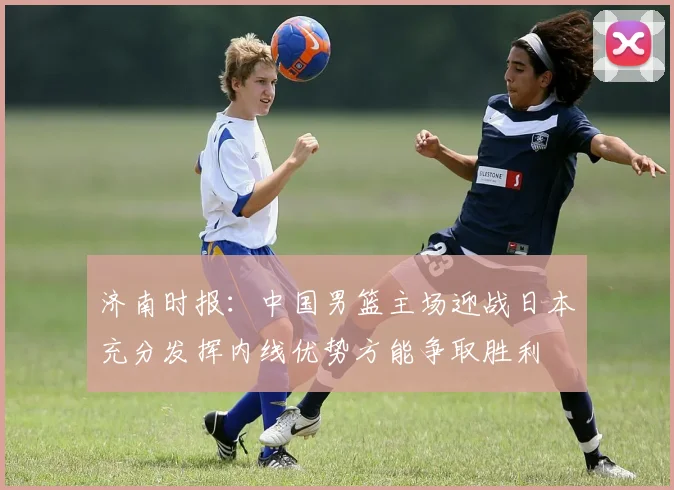 济南时报：中国男篮主场迎战日本充分发挥内线优势方能争取胜利