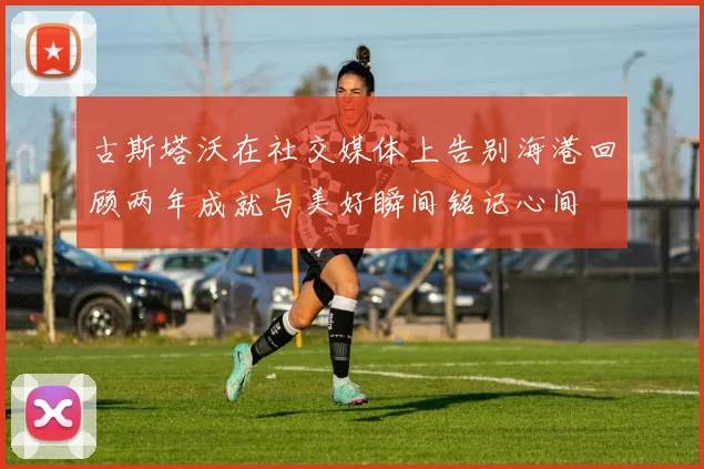 古斯塔沃在社交媒体上告别海港回顾两年成就与美好瞬间铭记心间