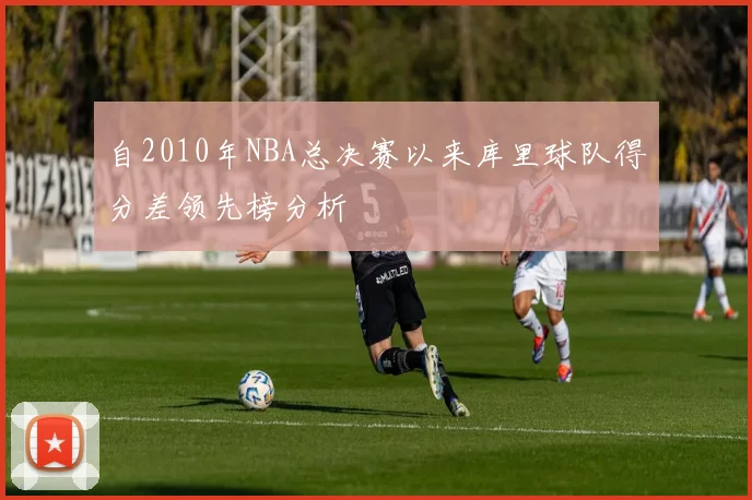 自2010年NBA总决赛以来库里球队得分差领先榜分析