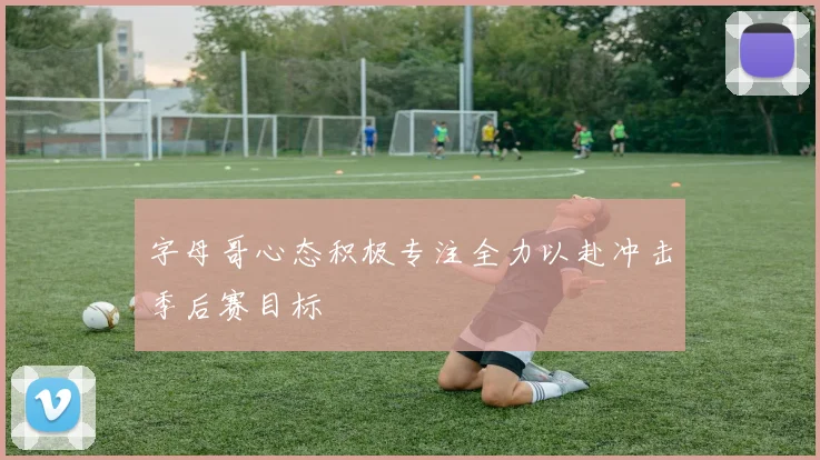 字母哥心态积极专注全力以赴冲击季后赛目标