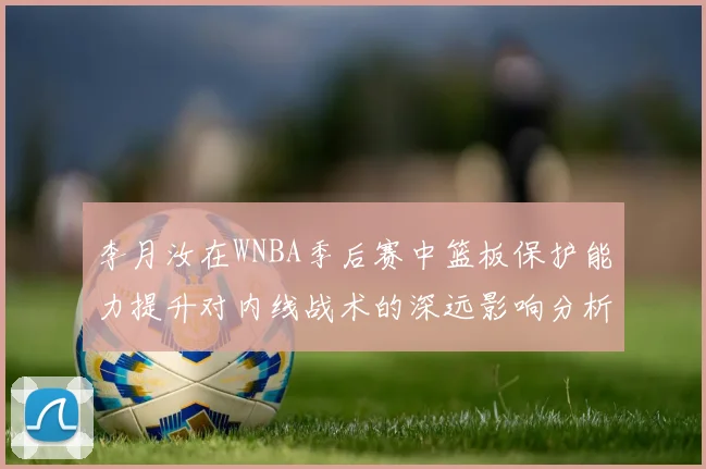 李月汝在WNBA季后赛中篮板保护能力提升对内线战术的深远影响分析