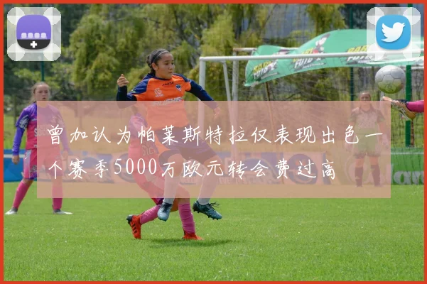 曾加认为帕莱斯特拉仅表现出色一个赛季5000万欧元转会费过高