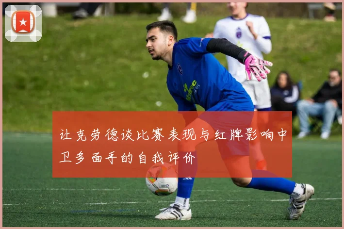 让克劳德谈比赛表现与红牌影响中卫多面手的自我评价