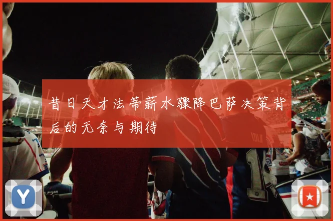 昔日天才法蒂薪水骤降巴萨决策背后的无奈与期待